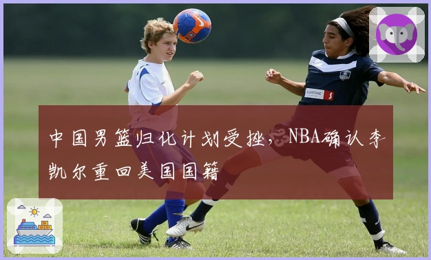 中国男篮归化计划受挫，NBA确认李凯尔重回美国国籍